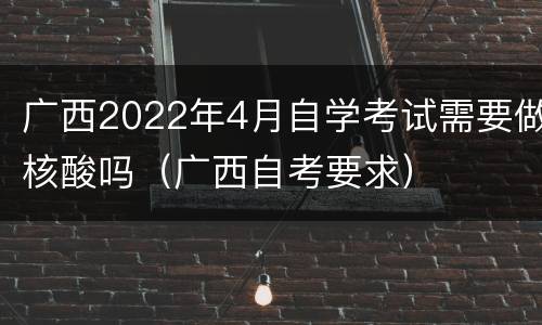 广西2022年4月自学考试需要做核酸吗（广西自考要求）