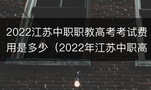 2022江苏中职职教高考考试费用是多少（2022年江苏中职高考政策）