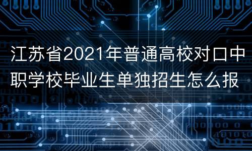 江苏省2021年普通高校对口中职学校毕业生单独招生怎么报名