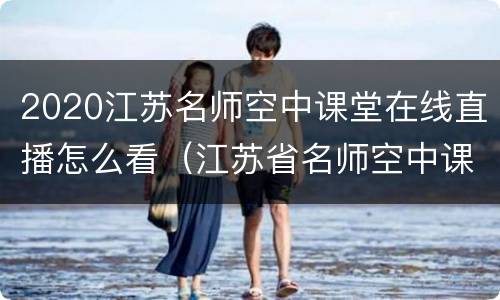 2020江苏名师空中课堂在线直播怎么看（江苏省名师空中课堂可以看回放吗）