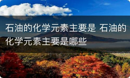 石油的化学元素主要是 石油的化学元素主要是哪些