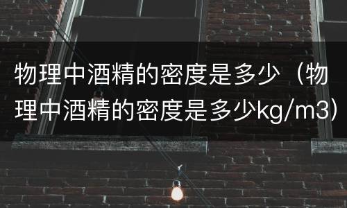 物理中酒精的密度是多少（物理中酒精的密度是多少kg/m3）