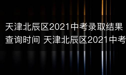 天津北辰区2021中考录取结果查询时间 天津北辰区2021中考录取结果查询时间是多少