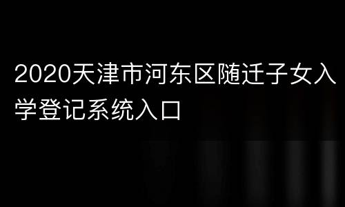 2020天津市河东区随迁子女入学登记系统入口