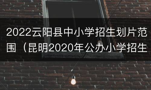 2022云阳县中小学招生划片范围（昆明2020年公办小学招生划片范围）