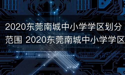 2020东莞南城中小学学区划分范围 2020东莞南城中小学学区划分范围图