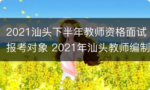 2021汕头下半年教师资格面试报考对象 2021年汕头教师编制考试时间