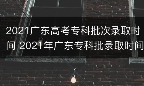 2021广东高考专科批次录取时间 2021年广东专科批录取时间