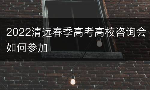 2022清远春季高考高校咨询会如何参加