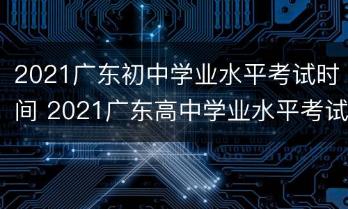 2021广东初中学业水平考试时间 2021广东高中学业水平考试时间