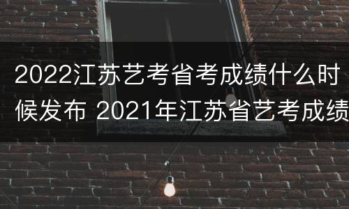 2022江苏艺考省考成绩什么时候发布 2021年江苏省艺考成绩什么时候出来