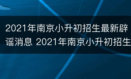 2021年南京小升初招生最新辟谣消息 2021年南京小升初招生最新辟谣消息视频