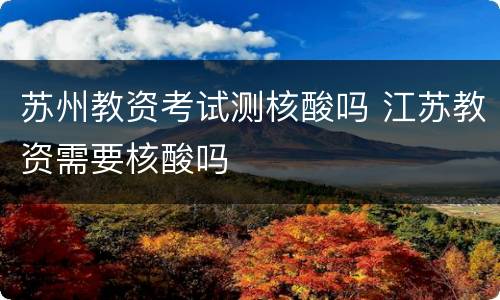 苏州教资考试测核酸吗 江苏教资需要核酸吗