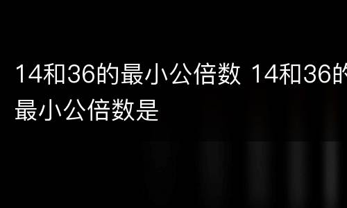 14和36的最小公倍数 14和36的最小公倍数是