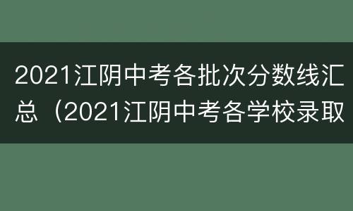 2021江阴中考各批次分数线汇总（2021江阴中考各学校录取分数线）