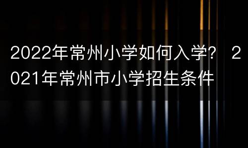 2022年常州小学如何入学？ 2021年常州市小学招生条件