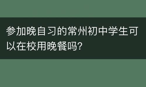 参加晚自习的常州初中学生可以在校用晚餐吗？