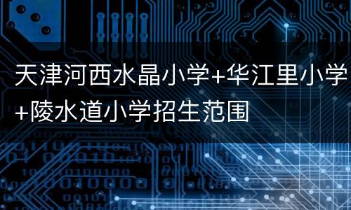 天津河西水晶小学+华江里小学+陵水道小学招生范围