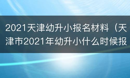 2021天津幼升小报名材料（天津市2021年幼升小什么时候报名）