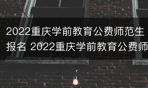 2022重庆学前教育公费师范生报名 2022重庆学前教育公费师范生报名条件