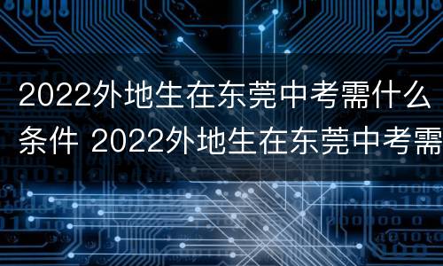 2022外地生在东莞中考需什么条件 2022外地生在东莞中考需什么条件报名