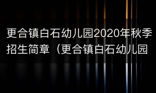 更合镇白石幼儿园2020年秋季招生简章（更合镇白石幼儿园2020年秋季招生简章电话）