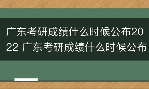 广东考研成绩什么时候公布2022 广东考研成绩什么时候公布2022华南师范