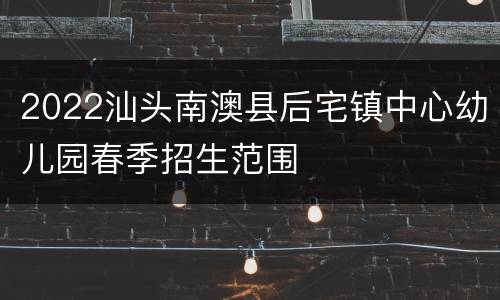 2022汕头南澳县后宅镇中心幼儿园春季招生范围