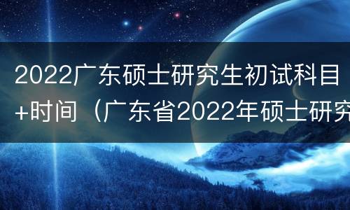 2022广东硕士研究生初试科目+时间（广东省2022年硕士研究生招生考试）