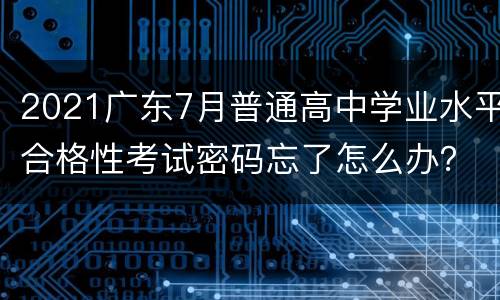 2021广东7月普通高中学业水平合格性考试密码忘了怎么办？