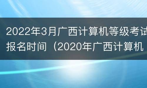 2022年3月广西计算机等级考试报名时间（2020年广西计算机等级考试报名时间）
