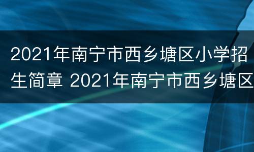 2021年南宁市西乡塘区小学招生简章 2021年南宁市西乡塘区小学招生简章电话