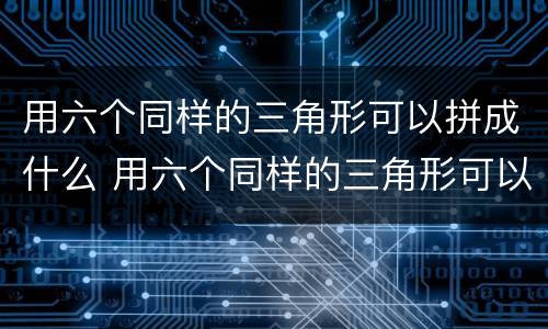 用六个同样的三角形可以拼成什么 用六个同样的三角形可以拼成什么图形