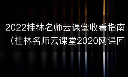 2022桂林名师云课堂收看指南（桂林名师云课堂2020网课回放）