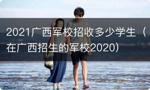 2021广西军校招收多少学生（在广西招生的军校2020）