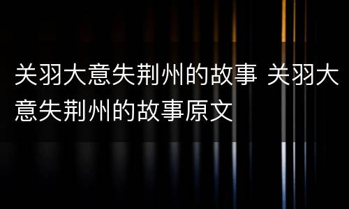 关羽大意失荆州的故事 关羽大意失荆州的故事原文