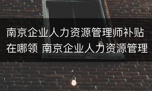 南京企业人力资源管理师补贴在哪领 南京企业人力资源管理师报考