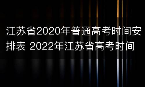 江苏省2020年普通高考时间安排表 2022年江苏省高考时间