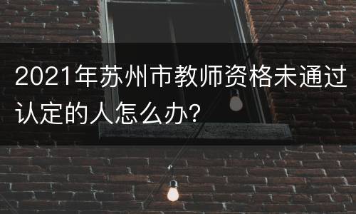 2021年苏州市教师资格未通过认定的人怎么办？