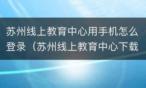 苏州线上教育中心用手机怎么登录（苏州线上教育中心下载安装）