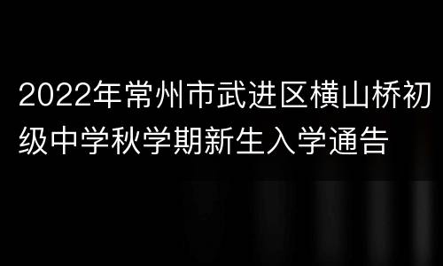 2022年常州市武进区横山桥初级中学秋学期新生入学通告