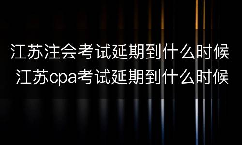 江苏注会考试延期到什么时候 江苏cpa考试延期到什么时候