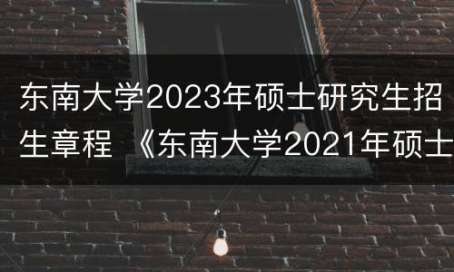 东南大学2023年硕士研究生招生章程 《东南大学2021年硕士研究生招生章程》