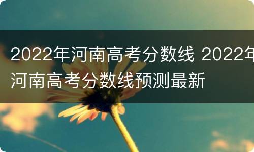 2022年河南高考分数线 2022年河南高考分数线预测最新