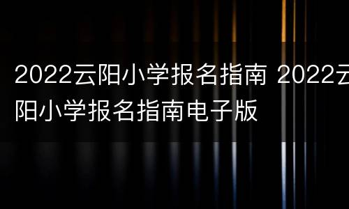 2022云阳小学报名指南 2022云阳小学报名指南电子版
