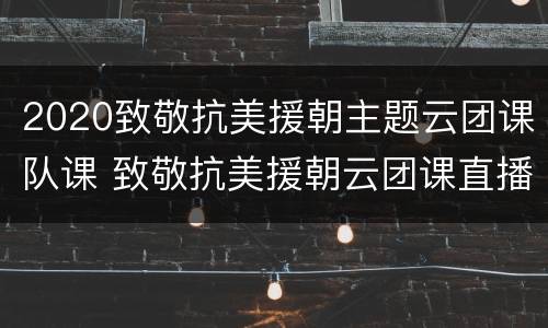 2020致敬抗美援朝主题云团课队课 致敬抗美援朝云团课直播课