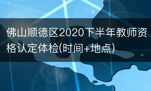 佛山顺德区2020下半年教师资格认定体检(时间+地点)