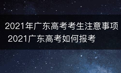 2021年广东高考考生注意事项 2021广东高考如何报考