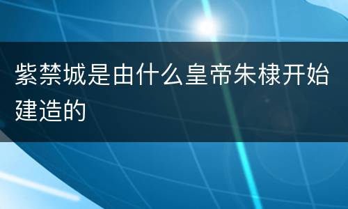 紫禁城是由什么皇帝朱棣开始建造的