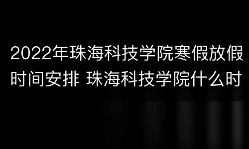 2022年珠海科技学院寒假放假时间安排 珠海科技学院什么时候放暑假